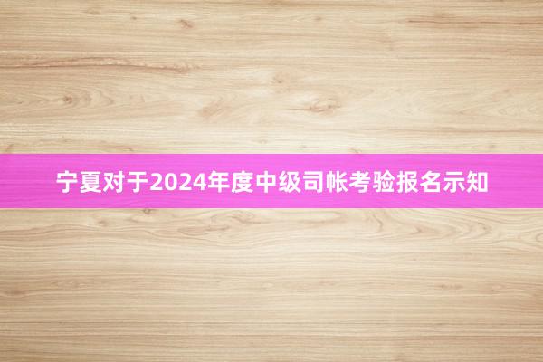 宁夏对于2024年度中级司帐考验报名示知